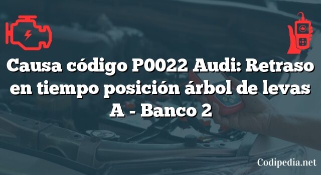 Causa código P0022 Audi: Retraso en tiempo posición árbol de levas A - Banco 2