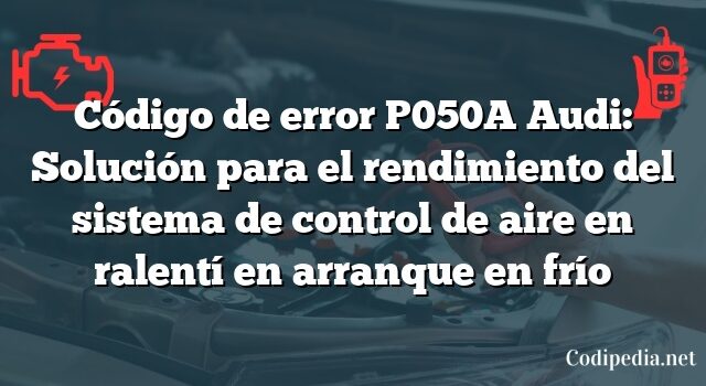 Código de error P050A Audi: Solución para el rendimiento del sistema de control de aire en ralentí en arranque en frío