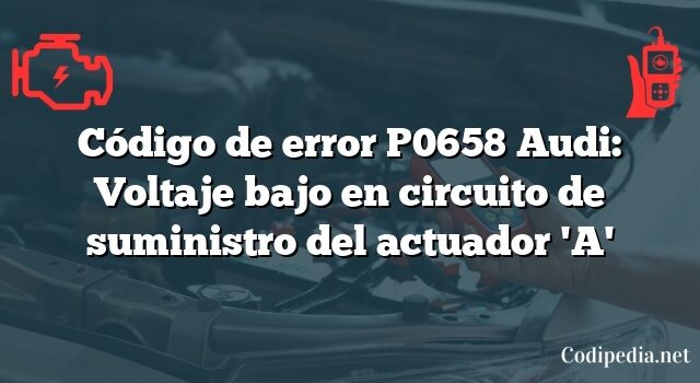 Código de error P0658 Audi: Voltaje bajo en circuito de suministro del actuador 'A'