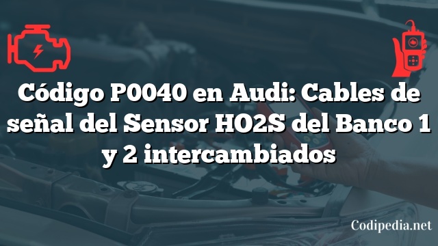 Código P0040 en Audi: Cables de señal del Sensor HO2S del Banco 1 y 2 intercambiados