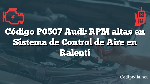 Código P0507 Audi: RPM altas en Sistema de Control de Aire en Ralentí