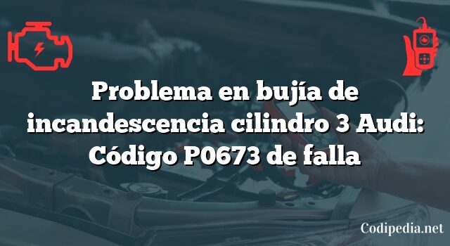 Problema en bujía de incandescencia cilindro 3 Audi: Código P0673 de falla