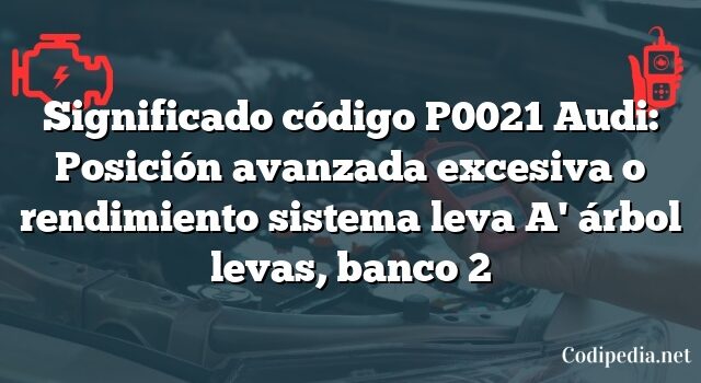 Significado código P0021 Audi: Posición avanzada excesiva o rendimiento sistema leva A' árbol levas, banco 2