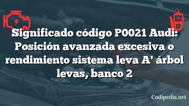 Significado código P0021 Audi: Posición avanzada excesiva o rendimiento sistema leva A' árbol levas, banco 2