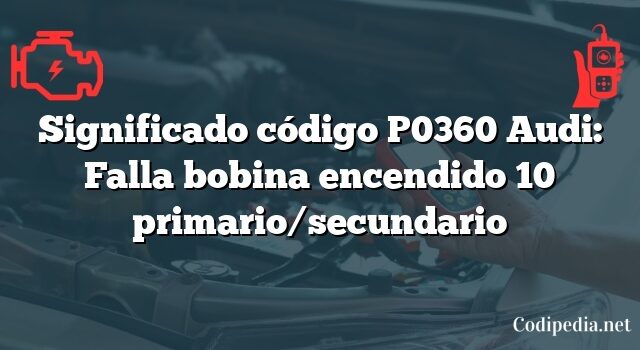 Significado código P0360 Audi: Falla bobina encendido 10 primario/secundario