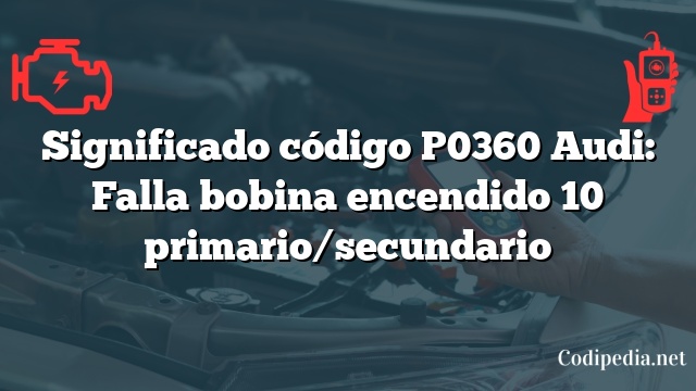 Significado código P0360 Audi: Falla bobina encendido 10 primario/secundario