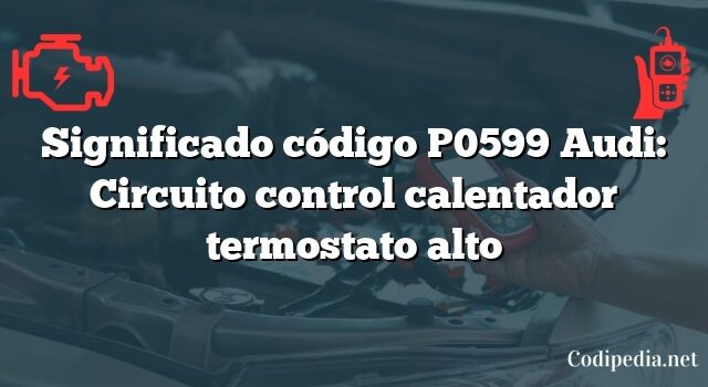 Significado código P0599 Audi: Circuito control calentador termostato alto