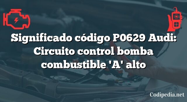 Significado código P0629 Audi: Circuito control bomba combustible 'A' alto