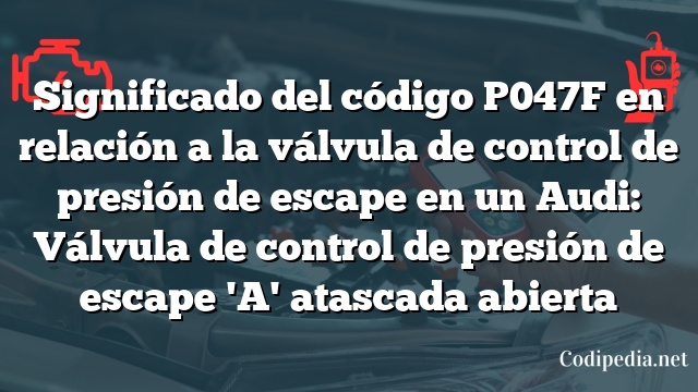 Significado del código P047F en relación a la válvula de control de presión de escape en un Audi: Válvula de control de presión de escape 'A' atascada abierta