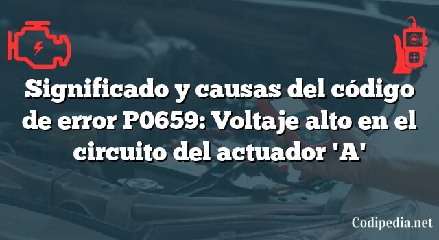 Significado y causas del código de error P0659: Voltaje alto en el circuito del actuador 'A'