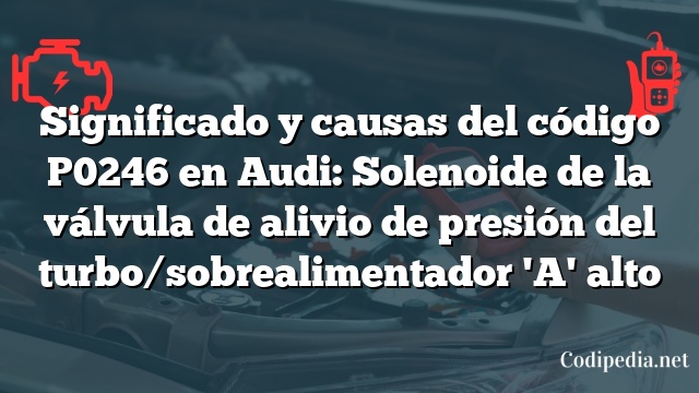 Significado y causas del código P0246 en Audi: Solenoide de la válvula de alivio de presión del turbo/sobrealimentador 'A' alto