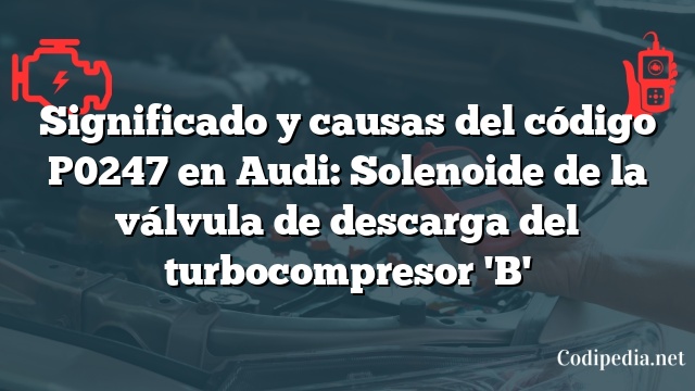 Significado y causas del código P0247 en Audi: Solenoide de la válvula de descarga del turbocompresor 'B'