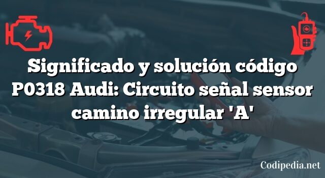 Significado y solución código P0318 Audi: Circuito señal sensor camino irregular 'A'