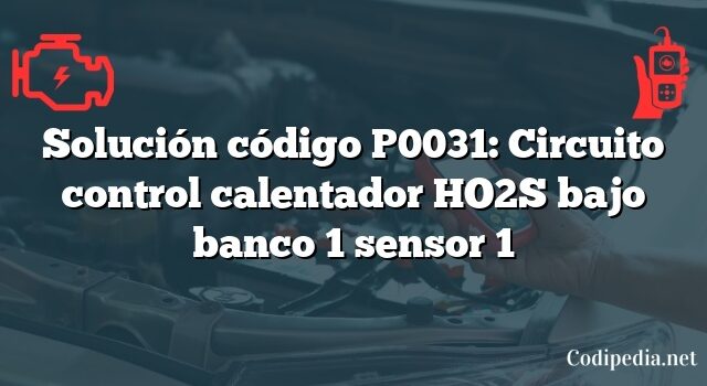 Solución código P0031: Circuito control calentador HO2S bajo banco 1 sensor 1