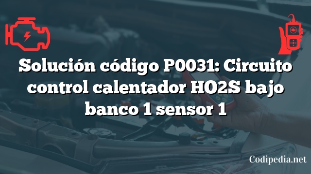 Solución código P0031: Circuito control calentador HO2S bajo banco 1 sensor 1