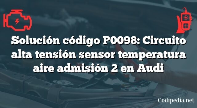 Solución código P0098: Circuito alta tensión sensor temperatura aire admisión 2 en Audi