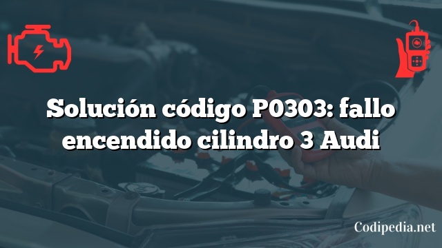 Solución código P0303: fallo encendido cilindro 3 Audi