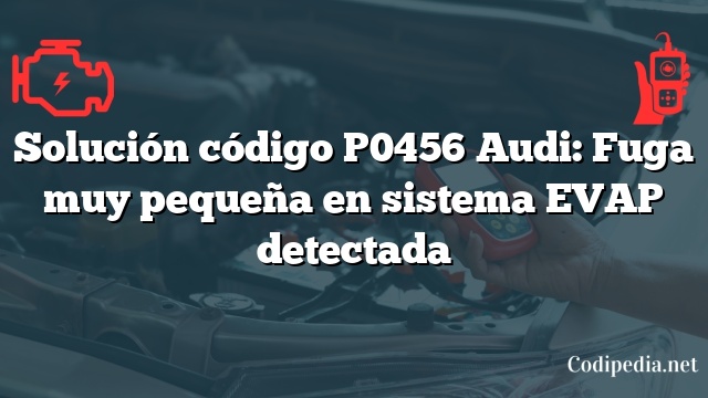 Solución código P0456 Audi: Fuga muy pequeña en sistema EVAP detectada