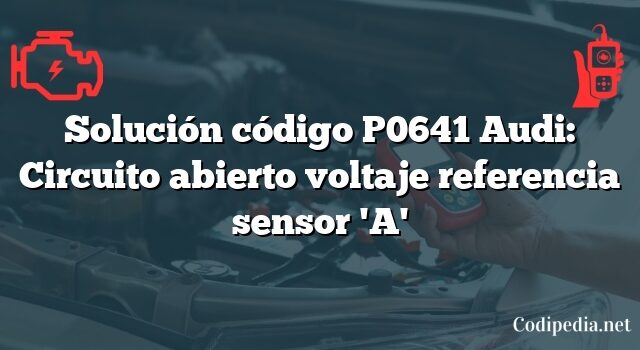 Solución código P0641 Audi: Circuito abierto voltaje referencia sensor 'A'