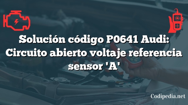 Solución código P0641 Audi: Circuito abierto voltaje referencia sensor 'A'