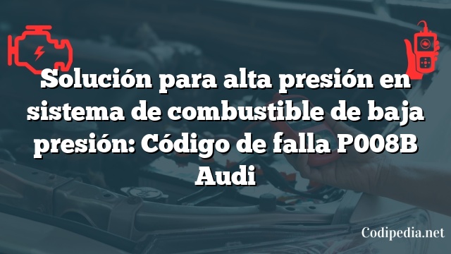 Solución para alta presión en sistema de combustible de baja presión: Código de falla P008B Audi