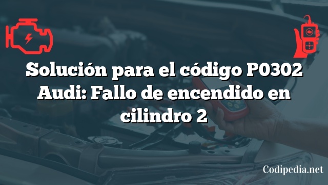 Solución para el código P0302 Audi: Fallo de encendido en cilindro 2