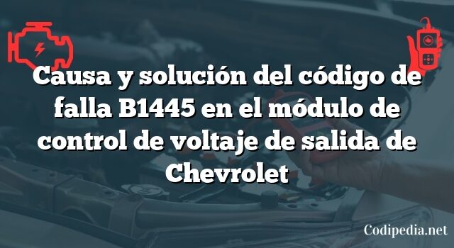 Causa y solución del código de falla B1445 en el módulo de control de voltaje de salida de Chevrolet