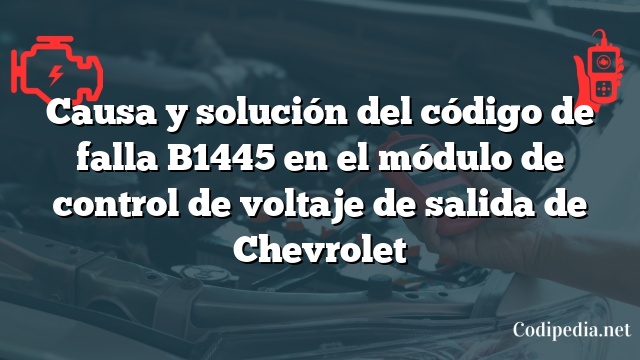 Causa y solución del código de falla B1445 en el módulo de control de voltaje de salida de Chevrolet