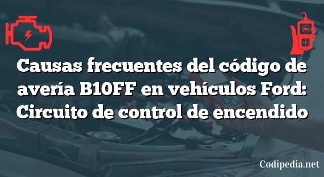 Causas frecuentes del código de avería B10FF en vehículos Ford: Circuito de control de encendido