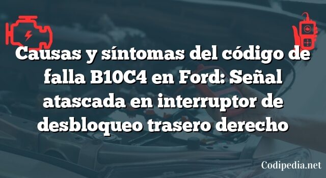 Causas y síntomas del código de falla B10C4 en Ford: Señal atascada en interruptor de desbloqueo trasero derecho