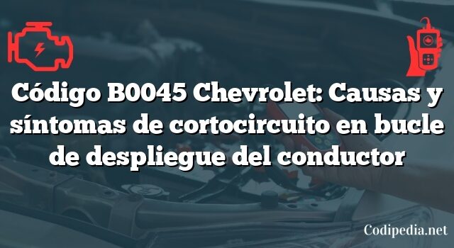 Código B0045 Chevrolet: Causas y síntomas de cortocircuito en bucle de despliegue del conductor