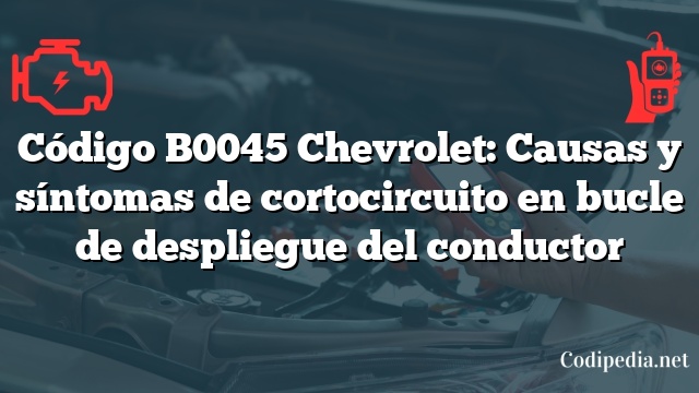 Código B0045 Chevrolet: Causas y síntomas de cortocircuito en bucle de despliegue del conductor