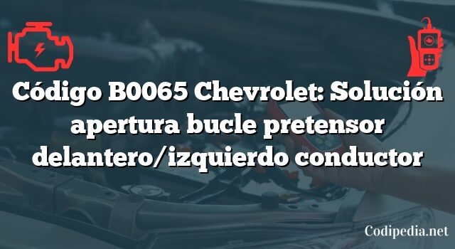 Código B0065 Chevrolet: Solución apertura bucle pretensor delantero/izquierdo conductor