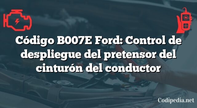 Código B007E Ford: Control de despliegue del pretensor del cinturón del conductor