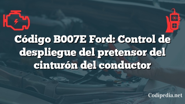 Código B007E Ford: Control de despliegue del pretensor del cinturón del conductor
