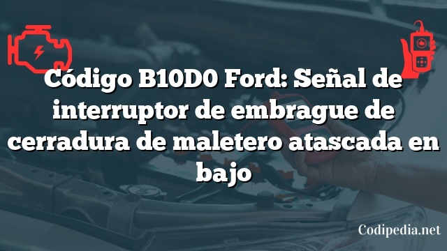 Código B10D0 Ford: Señal de interruptor de embrague de cerradura de maletero atascada en bajo