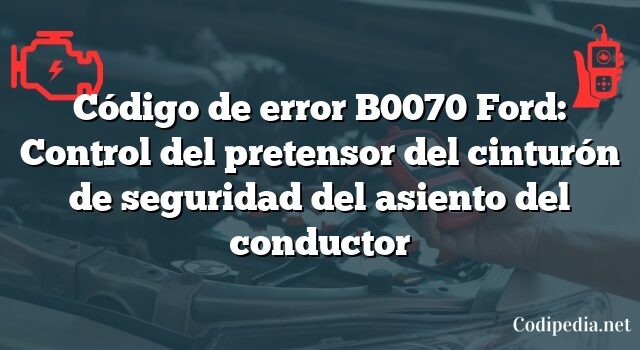 Código de error B0070 Ford: Control del pretensor del cinturón de seguridad del asiento del conductor