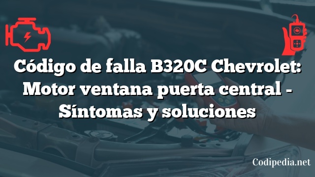 Código de falla B320C Chevrolet: Motor ventana puerta central - Síntomas y soluciones