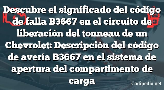 Descubre el significado del código de falla B3667 en el circuito de liberación del tonneau de un Chevrolet: Descripción del código de avería B3667 en el sistema de apertura del compartimento de carga