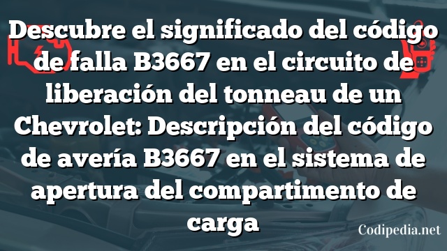 Descubre el significado del código de falla B3667 en el circuito de liberación del tonneau de un Chevrolet: Descripción del código de avería B3667 en el sistema de apertura del compartimento de carga