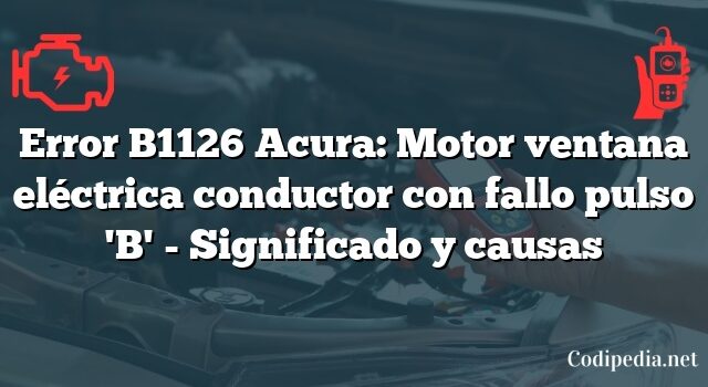 Error B1126 Acura: Motor ventana eléctrica conductor con fallo pulso 'B' - Significado y causas