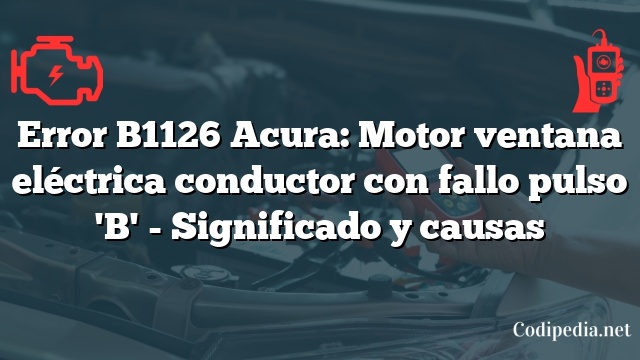 Error B1126 Acura: Motor ventana eléctrica conductor con fallo pulso 'B' - Significado y causas