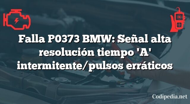 Falla P0373 BMW: Señal alta resolución tiempo 'A' intermitente/pulsos erráticos