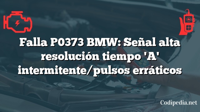 Falla P0373 BMW: Señal alta resolución tiempo 'A' intermitente/pulsos erráticos