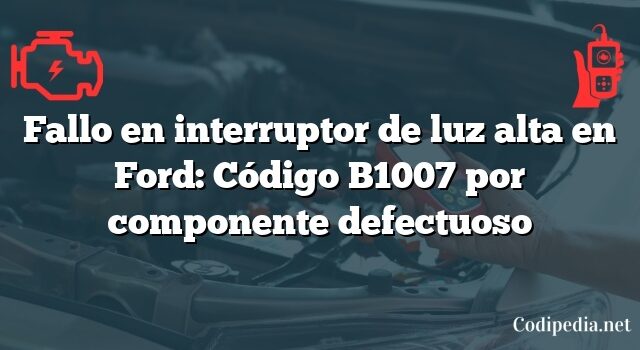 Fallo en interruptor de luz alta en Ford: Código B1007 por componente defectuoso