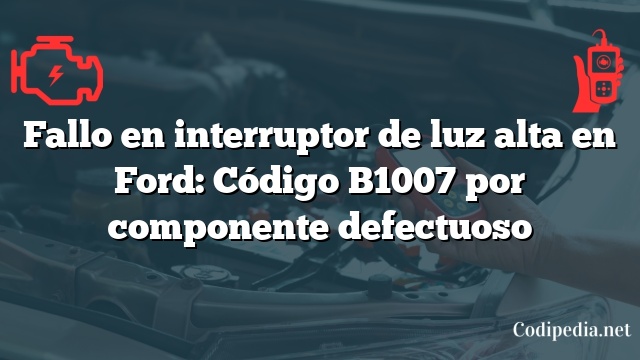 Fallo en interruptor de luz alta en Ford: Código B1007 por componente defectuoso