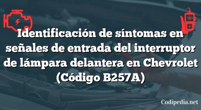 Identificación de síntomas en señales de entrada del interruptor de lámpara delantera en Chevrolet (Código B257A)