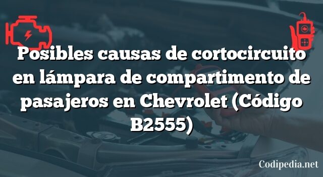 Posibles causas de cortocircuito en lámpara de compartimento de pasajeros en Chevrolet (Código B2555)