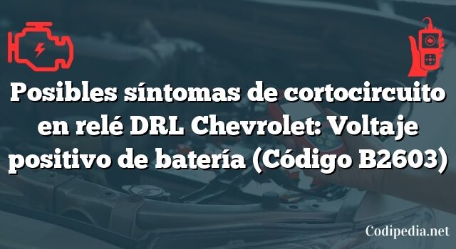 Posibles síntomas de cortocircuito en relé DRL Chevrolet: Voltaje positivo de batería (Código B2603)