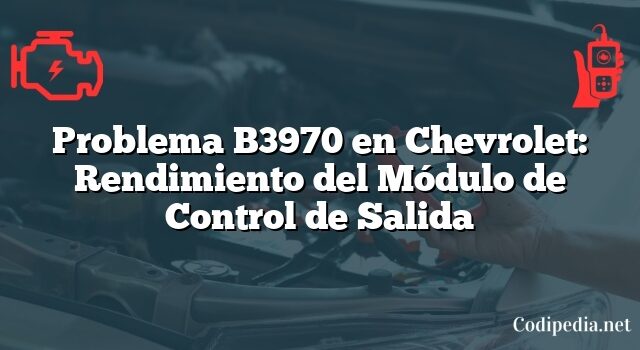 Problema B3970 en Chevrolet: Rendimiento del Módulo de Control de Salida